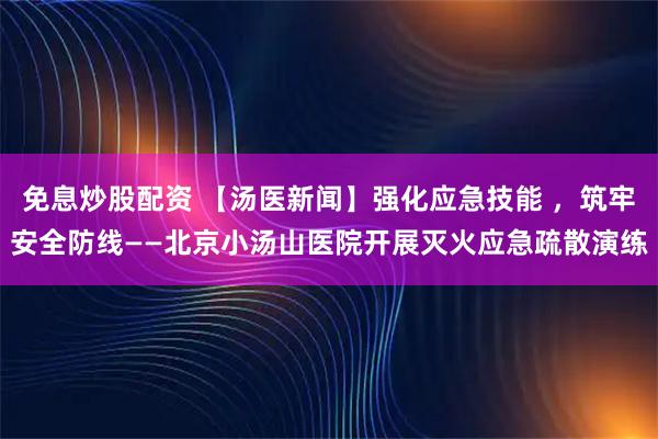 免息炒股配资 【汤医新闻】强化应急技能 ，筑牢安全防线——北京小汤山医院开展灭火应急疏散演练