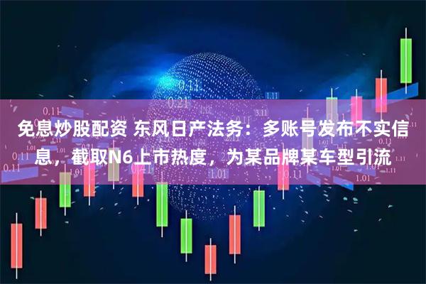 免息炒股配资 东风日产法务：多账号发布不实信息，截取N6上市热度，为某品牌某车型引流