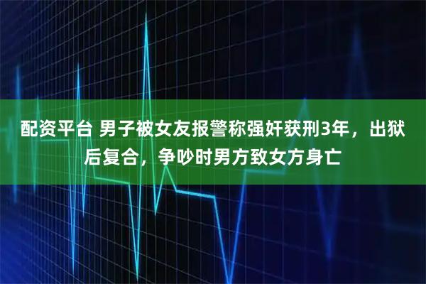 配资平台 男子被女友报警称强奸获刑3年，出狱后复合，争吵时男方致女方身亡