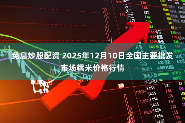 免息炒股配资 2025年12月10日全国主要批发市场糯米价格行情