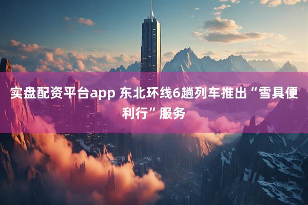 实盘配资平台app 东北环线6趟列车推出“雪具便利行”服务