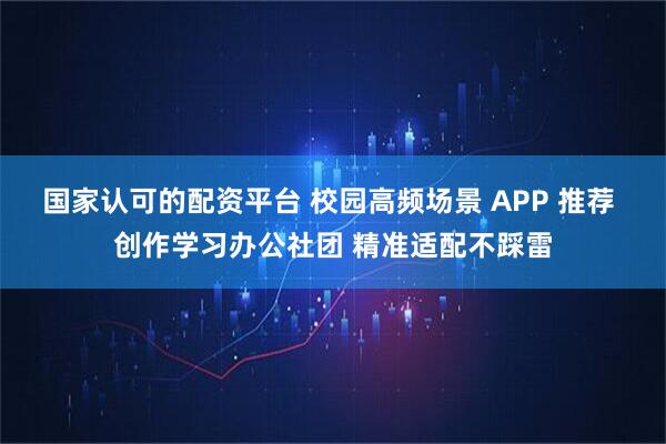 国家认可的配资平台 校园高频场景 APP 推荐 创作学习办公社团 精准适配不踩雷