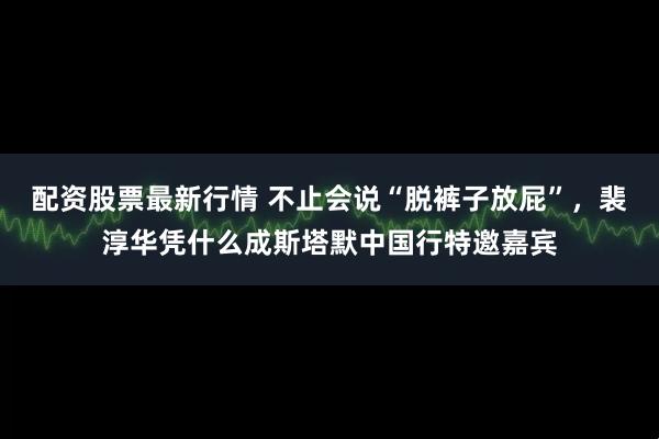 配资股票最新行情 不止会说“脱裤子放屁”，裴淳华凭什么成斯塔默中国行特邀嘉宾