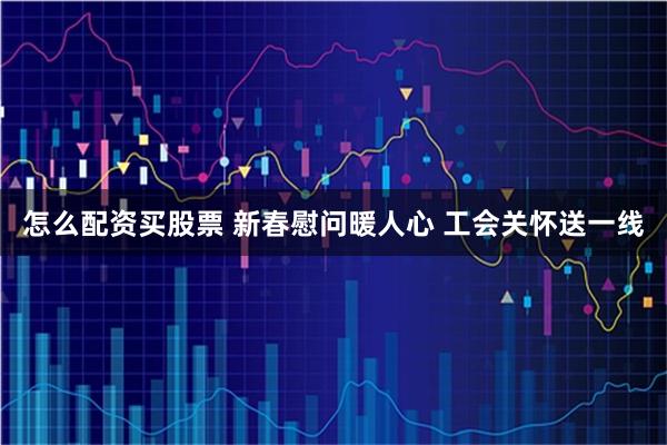 怎么配资买股票 新春慰问暖人心 工会关怀送一线