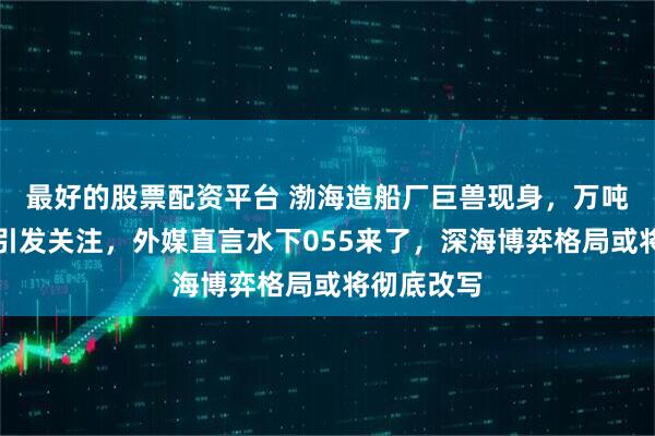 最好的股票配资平台 渤海造船厂巨兽现身，万吨级核潜艇引发关注，外媒直言水下055来了，深海博弈格局或将彻底改写