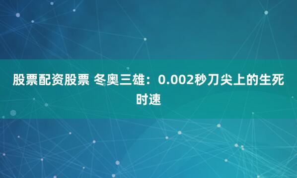股票配资股票 冬奥三雄：0.002秒刀尖上的生死时速