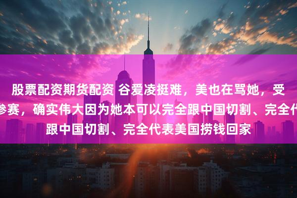 股票配资期货配资 谷爱凌挺难，美也在骂她，受美教育却代表中参赛，确实伟大因为她本可以完全跟中国切割、完全代表美国捞钱回家