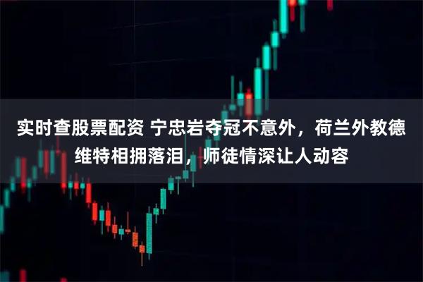 实时查股票配资 宁忠岩夺冠不意外，荷兰外教德维特相拥落泪，师徒情深让人动容