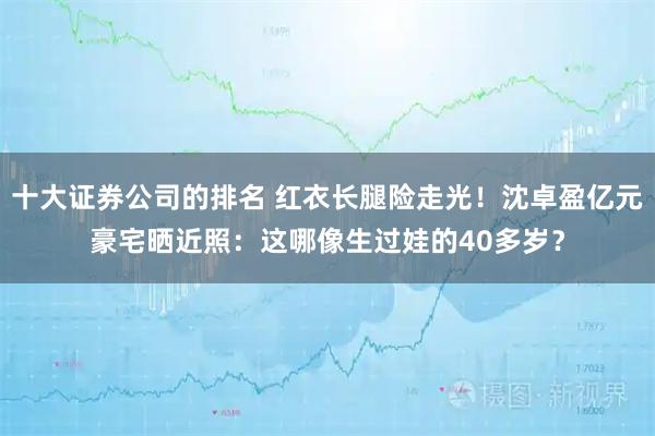 十大证券公司的排名 红衣长腿险走光！沈卓盈亿元豪宅晒近照：这哪像生过娃的40多岁？