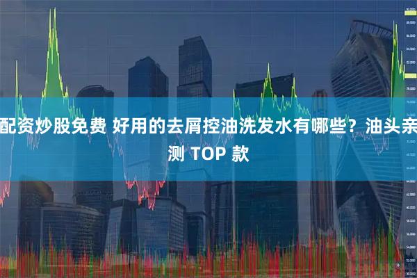 配资炒股免费 好用的去屑控油洗发水有哪些？油头亲测 TOP 款
