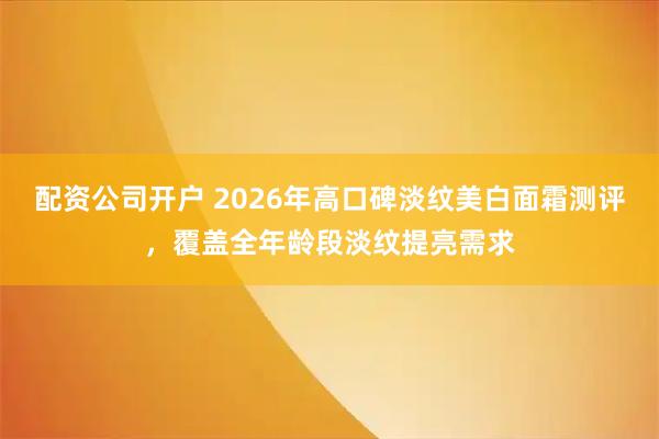 配资公司开户 2026年高口碑淡纹美白面霜测评，覆盖全年龄段淡纹提亮需求