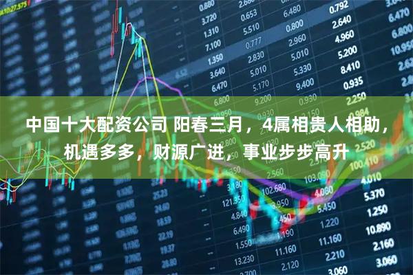 中国十大配资公司 阳春三月，4属相贵人相助，机遇多多，财源广进，事业步步高升