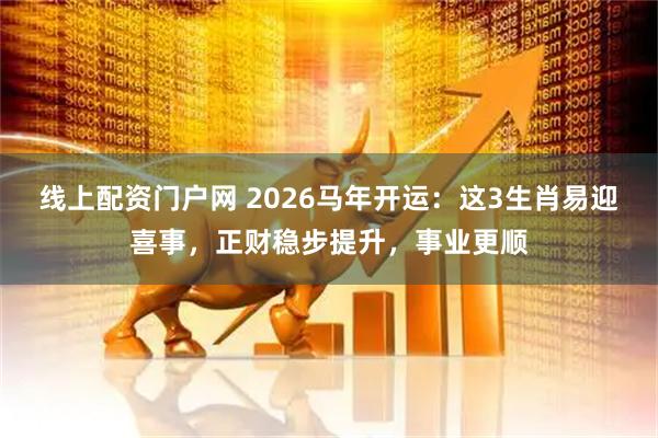 线上配资门户网 2026马年开运：这3生肖易迎喜事，正财稳步提升，事业更顺