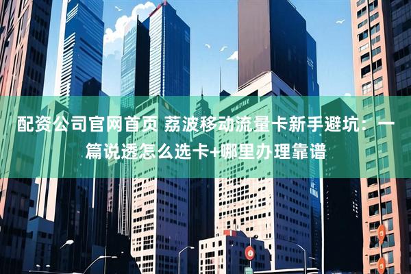 配资公司官网首页 荔波移动流量卡新手避坑：一篇说透怎么选卡+哪里办理靠谱