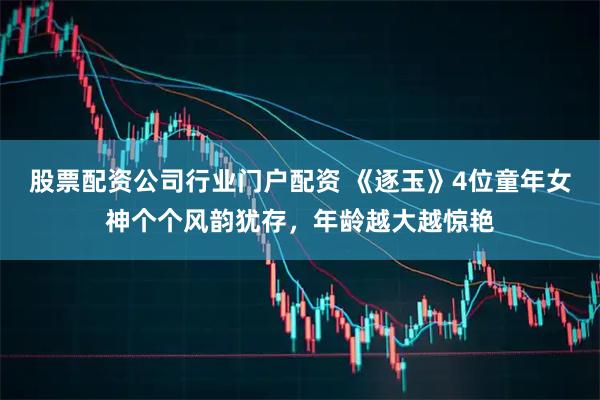 股票配资公司行业门户配资 《逐玉》4位童年女神个个风韵犹存，年龄越大越惊艳