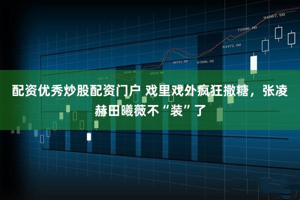 配资优秀炒股配资门户 戏里戏外疯狂撒糖，张凌赫田曦薇不“装”了
