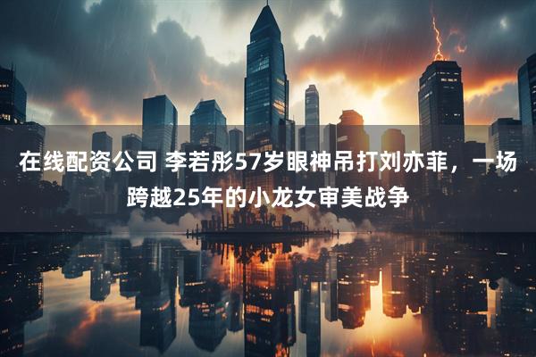 在线配资公司 李若彤57岁眼神吊打刘亦菲，一场跨越25年的小龙女审美战争