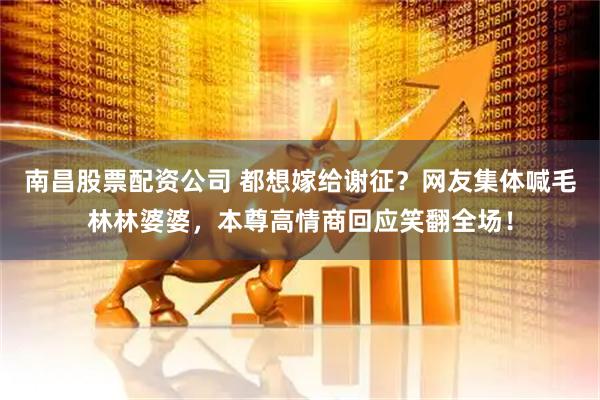 南昌股票配资公司 都想嫁给谢征？网友集体喊毛林林婆婆，本尊高情商回应笑翻全场！