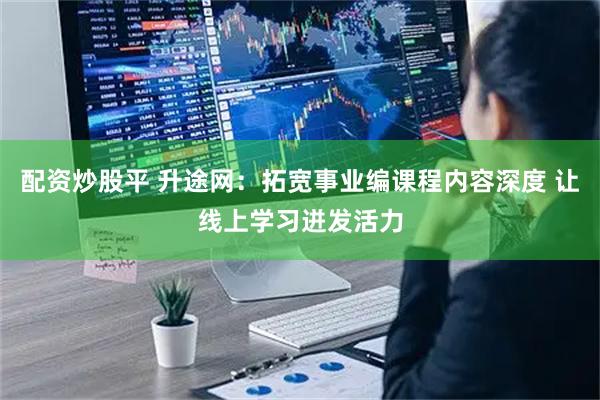 配资炒股平 升途网：拓宽事业编课程内容深度 让线上学习迸发活力
