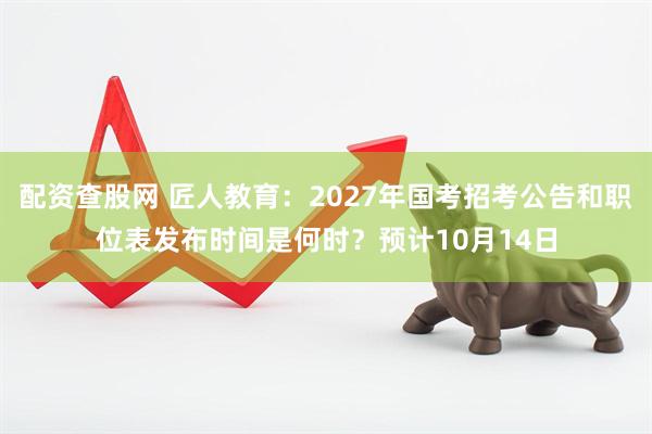 配资查股网 匠人教育：2027年国考招考公告和职位表发布时间是何时？预计10月14日