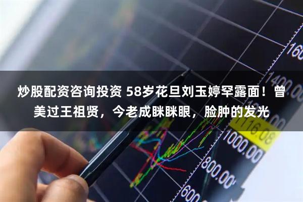 炒股配资咨询投资 58岁花旦刘玉婷罕露面！曾美过王祖贤，今老成眯眯眼，脸肿的发光