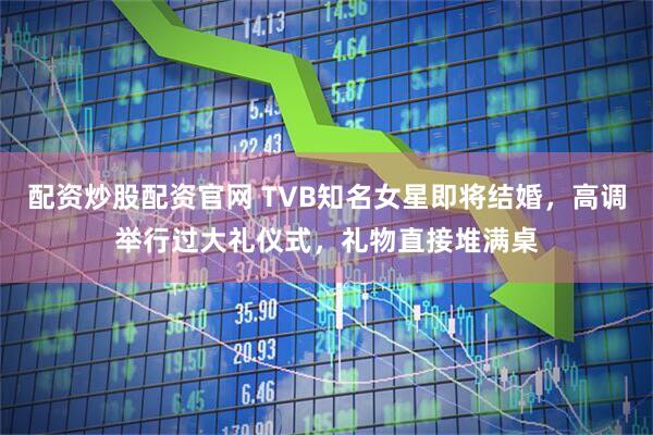 配资炒股配资官网 TVB知名女星即将结婚，高调举行过大礼仪式，礼物直接堆满桌