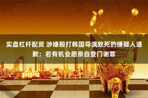 实盘杠杆配资 涉嫌殴打韩国导演致死的嫌疑人道歉：若有机会愿亲自登门谢罪