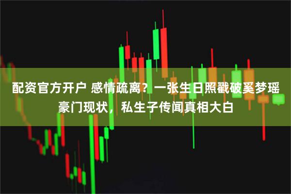 配资官方开户 感情疏离？一张生日照戳破奚梦瑶豪门现状，私生子传闻真相大白