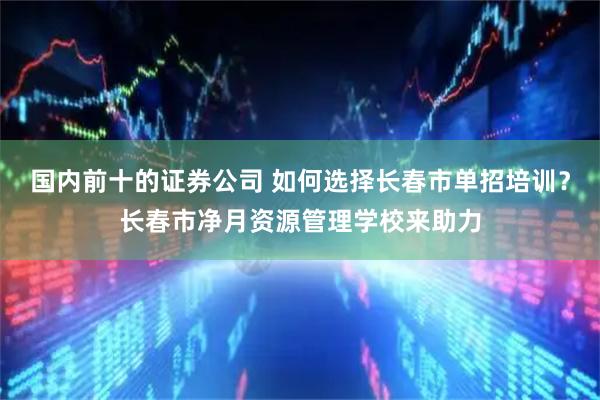 国内前十的证券公司 如何选择长春市单招培训？长春市净月资源管理学校来助力