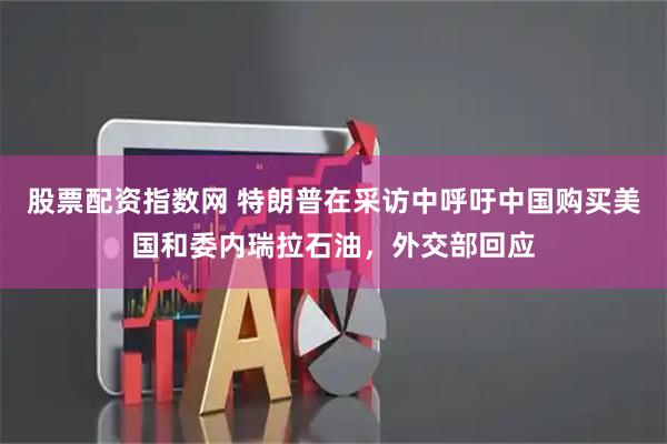 股票配资指数网 特朗普在采访中呼吁中国购买美国和委内瑞拉石油，外交部回应